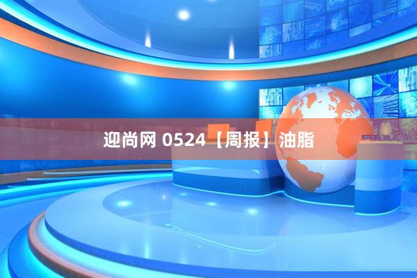 迎尚网 0524【周报】油脂