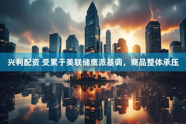兴利配资 受累于美联储鹰派基调，商品整体承压