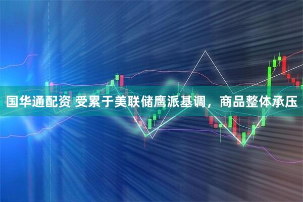国华通配资 受累于美联储鹰派基调，商品整体承压