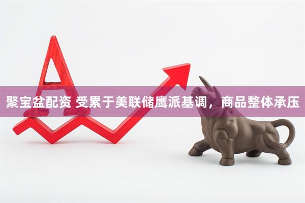 聚宝盆配资 受累于美联储鹰派基调，商品整体承压