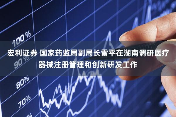 宏利证券 国家药监局副局长雷平在湖南调研医疗器械注册管理和创新研发工作