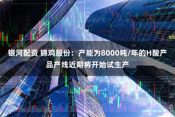 银河配资 锦鸡股份：产能为8000吨/年的H酸产品产线近期将开始试生产