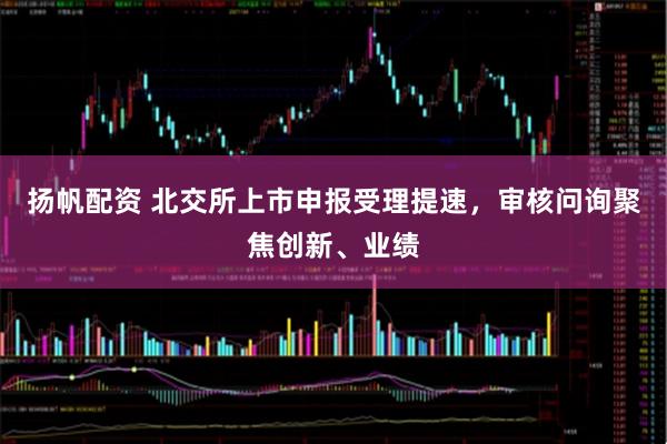扬帆配资 北交所上市申报受理提速，审核问询聚焦创新、业绩