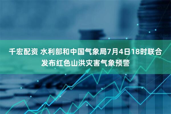 千宏配资 水利部和中国气象局7月4日18时联合发布红色山洪灾害气象预警