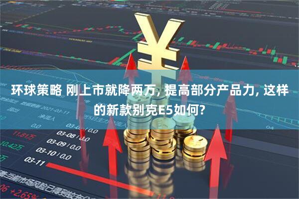 环球策略 刚上市就降两万, 提高部分产品力, 这样的新款别克E5如何?