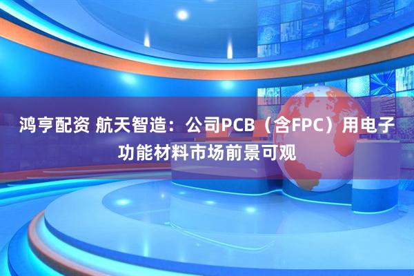 鸿亨配资 航天智造：公司PCB（含FPC）用电子功能材料市场前景可观