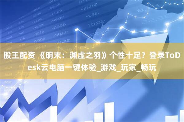 股王配资 《明末：渊虚之羽》个性十足？登录ToDesk云电脑一键体验_游戏_玩家_畅玩