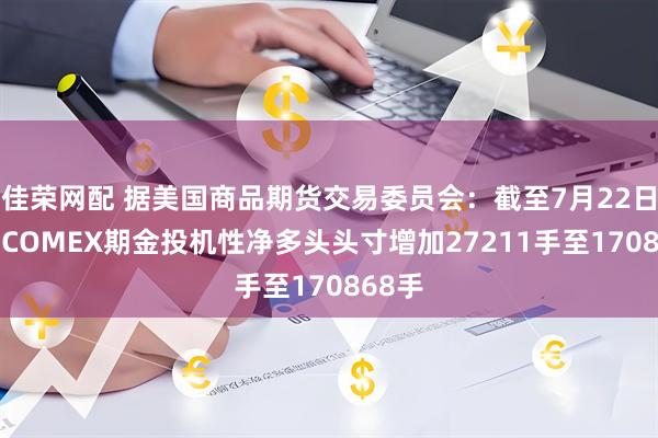 佳荣网配 据美国商品期货交易委员会：截至7月22日当周 COMEX期金投机性净多头头寸增加27211手至170868手