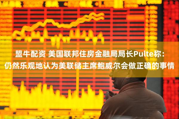盟牛配资 美国联邦住房金融局局长Pulte称：仍然乐观地认为美联储主席鲍威尔会做正确的事情