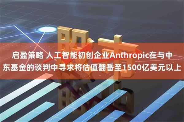 启盈策略 人工智能初创企业Anthropic在与中东基金的谈判中寻求将估值翻番至1500亿美元以上