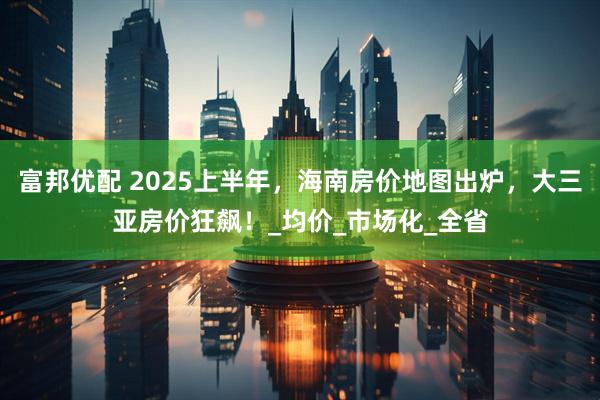 富邦优配 2025上半年，海南房价地图出炉，大三亚房价狂飙！_均价_市场化_全省