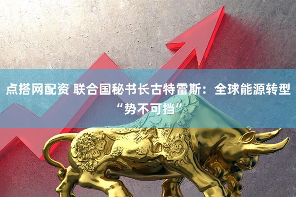 点搭网配资 联合国秘书长古特雷斯：全球能源转型“势不可挡”