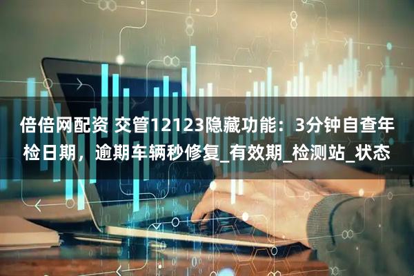 倍倍网配资 交管12123隐藏功能：3分钟自查年检日期，逾期车辆秒修复_有效期_检测站_状态