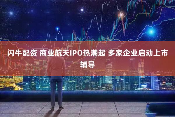 闪牛配资 商业航天IPO热潮起 多家企业启动上市辅导