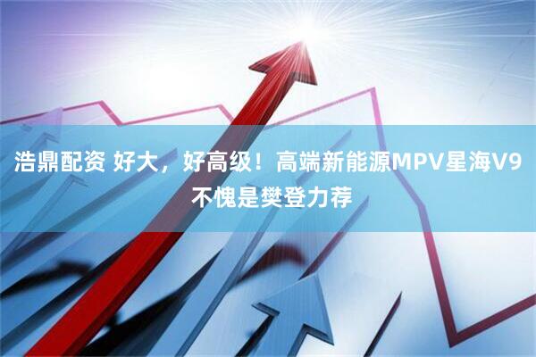 浩鼎配资 好大，好高级！高端新能源MPV星海V9 不愧是樊登力荐