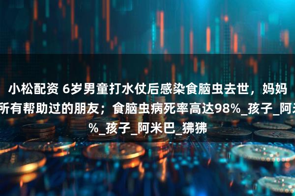 小松配资 6岁男童打水仗后感染食脑虫去世，妈妈发文感谢所有帮助过的朋友；食脑虫病死率高达98%_孩子_阿米巴_狒狒