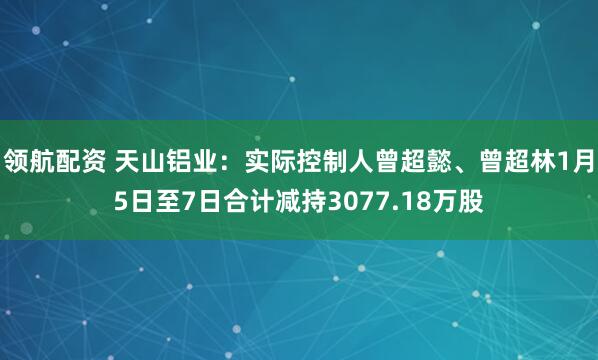 领航配资 天山铝业：实际控制人曾超懿、曾超林1月5日至7日合计减持3077.18万股