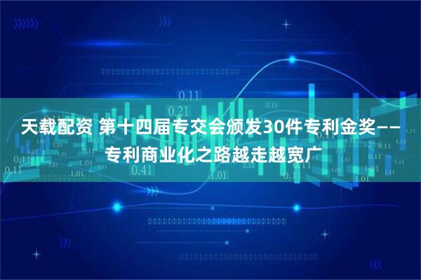 天载配资 第十四届专交会颁发30件专利金奖—— 专利商业化之路越走越宽广